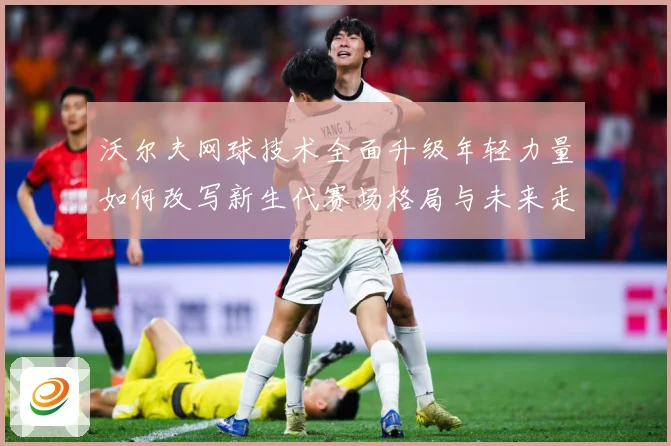 沃尔夫网球技术全面升级年轻力量如何改写新生代赛场格局与未来走势：最新赛事动态与深度分析