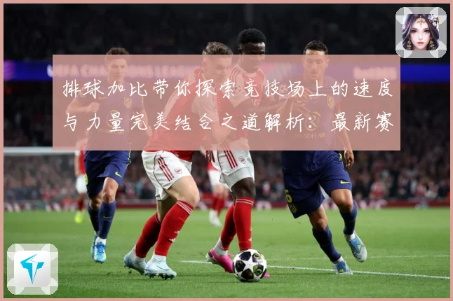 排球加比带你探索竞技场上的速度与力量完美结合之道解析：最新赛事动态与深度分析