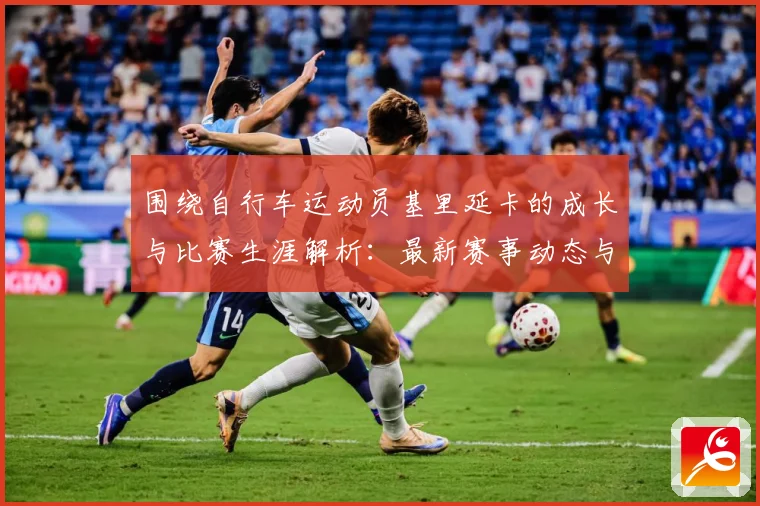 围绕自行车运动员基里延卡的成长与比赛生涯解析：最新赛事动态与深度分析
