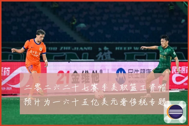 二零二六二十七赛季美职篮工资帽预计为一六十五亿美元奢侈税专题观察：最新赛事动态与深度分析