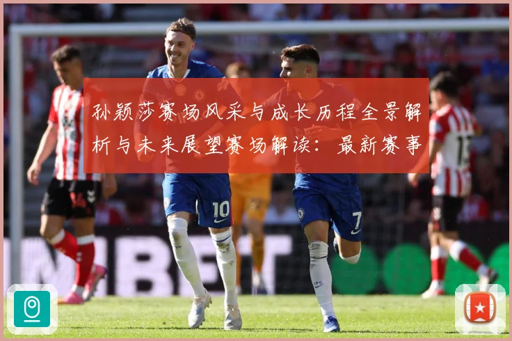 孙颖莎赛场风采与成长历程全景解析与未来展望赛场解读：最新赛事动态与深度分析