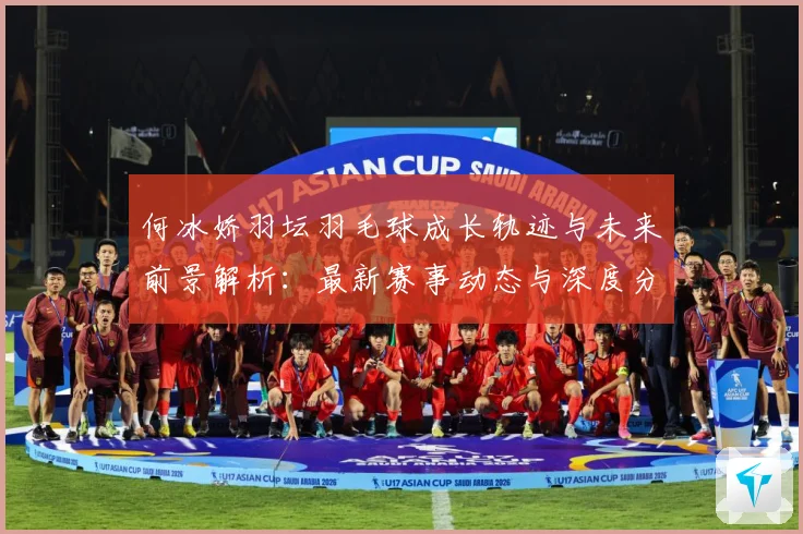 何冰娇羽坛羽毛球成长轨迹与未来前景解析：最新赛事动态与深度分析