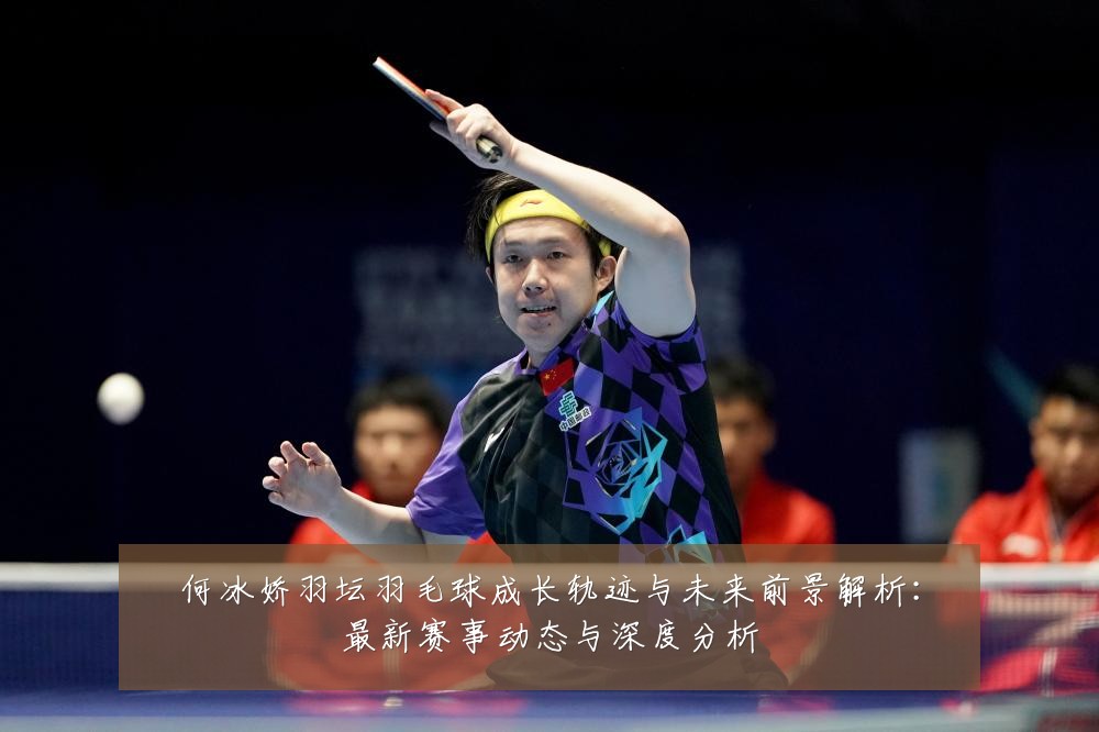 何冰娇羽坛羽毛球成长轨迹与未来前景解析:最新赛事动态与深度分析