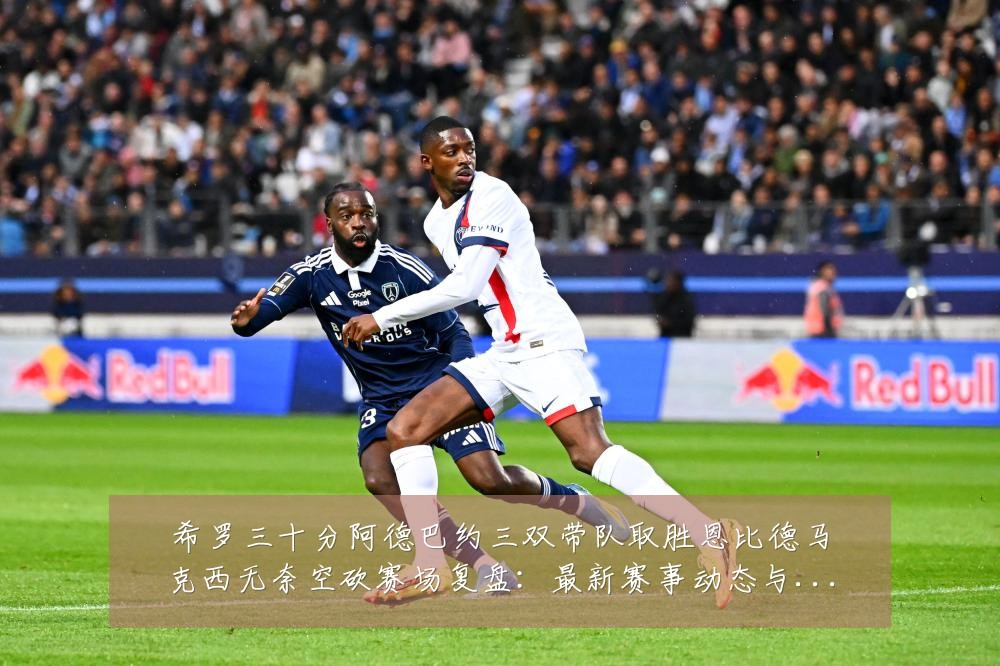 希罗三十分阿德巴约三双带队取胜恩比德马克西无奈空砍赛场复盘:最新赛事动态与深度分析
