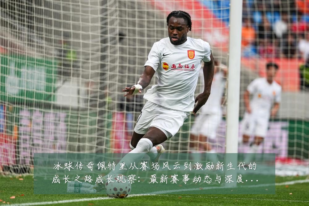 冰球传奇佩特里从赛场风云到激励新生代的成长之路成长观察:最新赛事动态与深度分析
