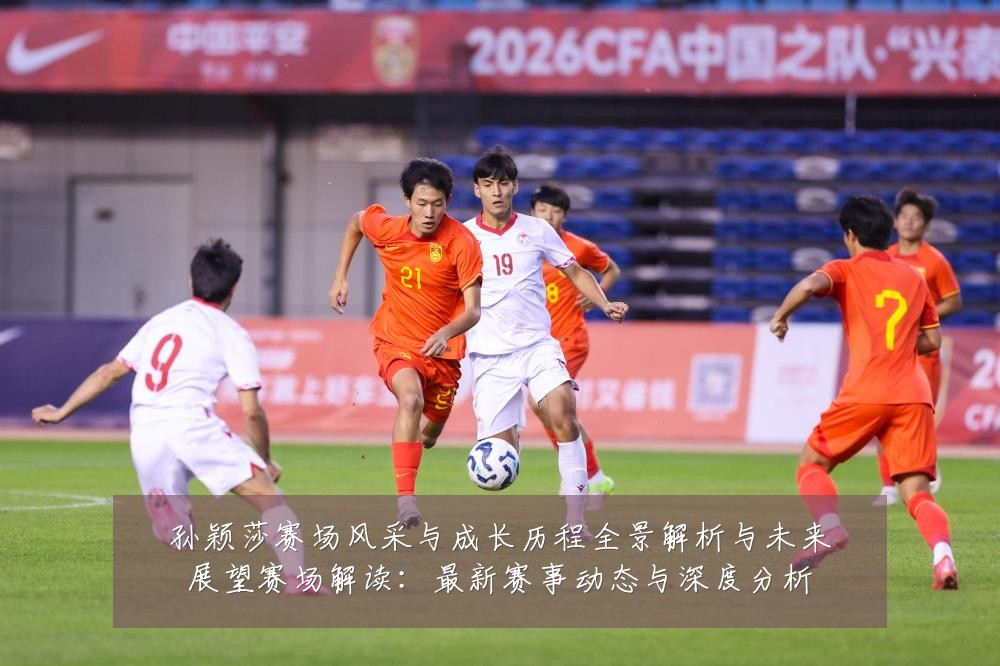孙颖莎赛场风采与成长历程全景解析与未来展望赛场解读:最新赛事动态与深度分析